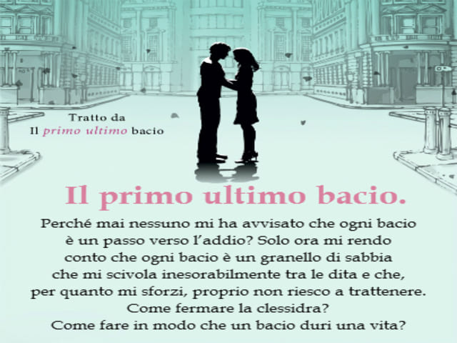 Il primo ultimo bacio Perché mai nessuno mi ha avvisato che ogni bacio è un passo verso l’addio? Solo ora mi rendo conto che ogni bacio è un granello di sabbia che mi scivola inesorabilmente tra le dita e che per quanto mi sforzi, proprio non riesco a tra