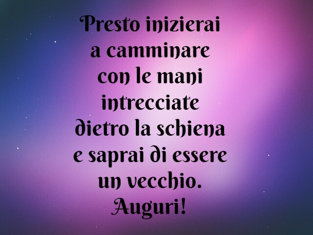 Presto inizierai a camminare con le mani intrecciate dietro la schiena e saprai di essere un vecchio. Auguri!