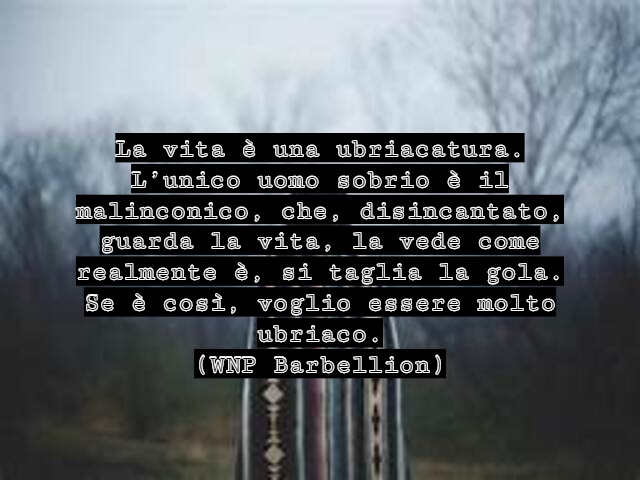 La vita è una ubriacatura. L’unico uomo sobrio è il malinconico, che, disincantato, guarda la vita, la vede come realmente è, si taglia la gola. Se è così, voglio essere molto ubriaco.(WNP Barbellion)