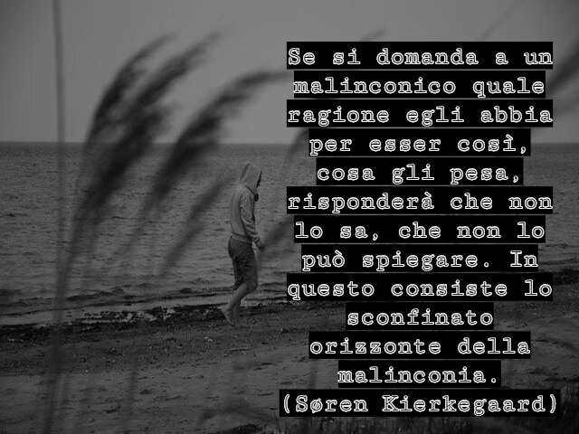 Se si domanda a un malinconico quale ragione egli abbia per esser così, cosa gli pesa, risponderà che non lo sa, che non lo può spiegare. In questo consiste lo sconfinato orizzonte della malinconia.(Søren Kierkegaard)