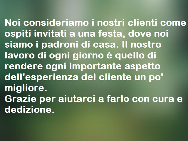 Noi consideriamo i nostri clienti come ospiti invitati a una festa, dove noi siamo i padroni di casa. Il nostro lavoro di ogni giorno è quello di rendere ogni importante aspetto dell'esperienza del cliente un po' migliore.Grazie per aiutarci a farlo con c