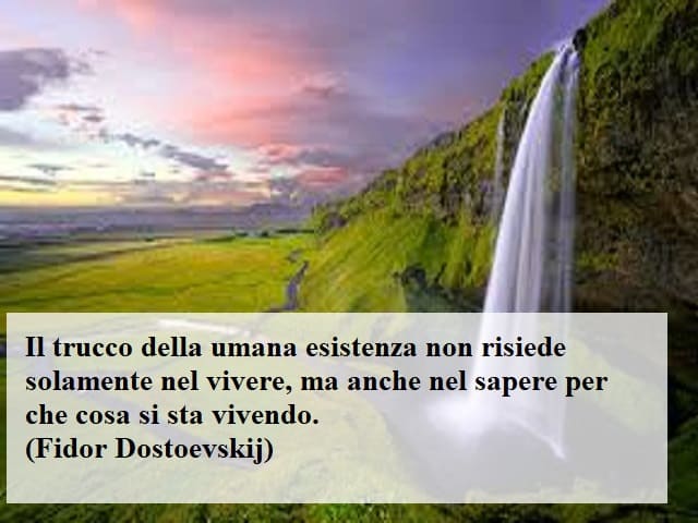 Il trucco della umana esistenza non risiede solamente nel vivere, ma anche nel sapere per che cosa si sta vivendo. (Fidor Dostoevskij)