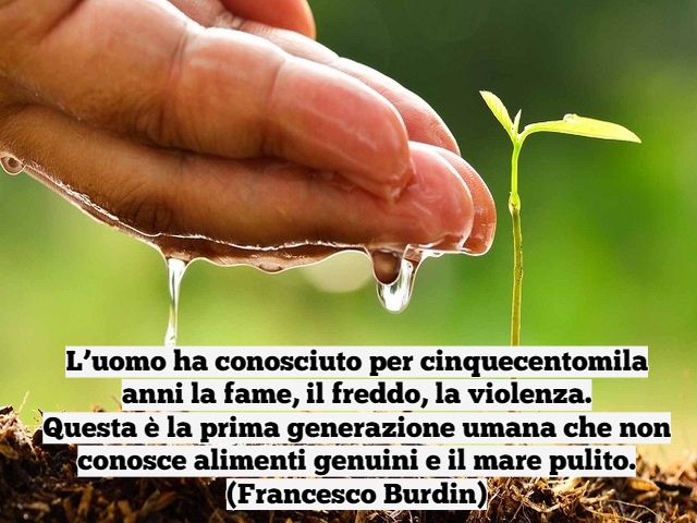 L’uomo ha conosciuto per cinquecentomila anni la fame, il freddo, la violenza.Questa è la prima generazione umana che non conosce alimenti genuini e il mare pulito.(Francesco Burdin)