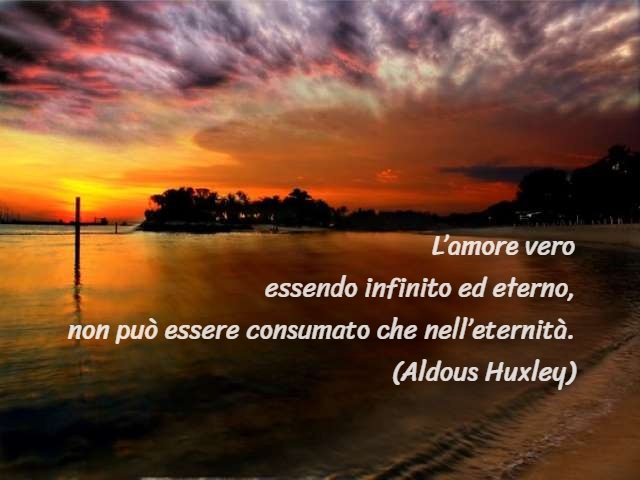 L’amore vero essendo infinito ed eterno, non può essere consumato che nell’eternità.(Aldous Huxley)