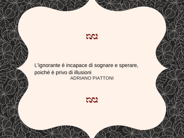 L'ignorante è incapace di sognare e sperare, poiché è privo di illusioni.(Adriano Piattoni)