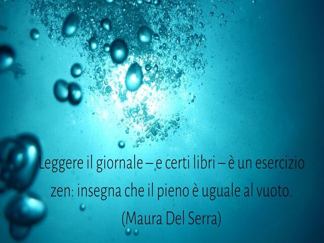 Leggere il giornale – e certi libri – è un esercizio zen: insegna che il pieno è uguale al vuoto.(Maura Del Serra)