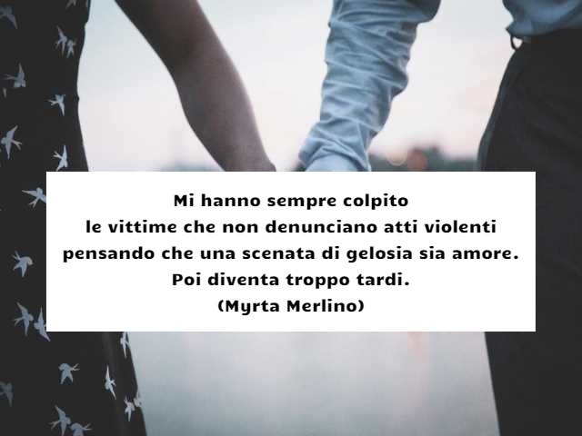 Mi hanno sempre colpito le vittime che non denunciano atti violenti pensando che una scenata di gelosia sia amore. Poi diventa troppo tardi. (Myrta Merlino)