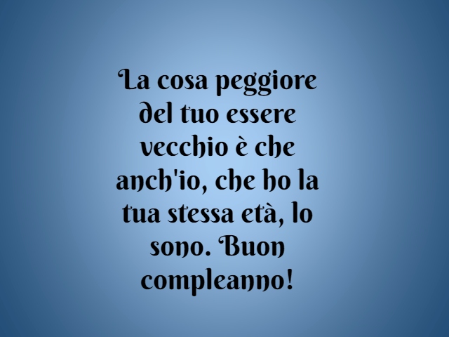 La cosa peggiore del tuo essere vecchio è che anch'io, che ho la tua stessa età, lo sono. Buon compleanno!