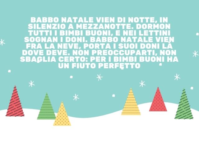 Babbo Natale vien di notte, in silenzio a mezzanotte. Dormon tutti i bimbi buoni, e nei lettini sognan i doni. Babbo Natale vien fra la neve, porta i suoi doni là dove deve. Non preoccuparti, non sbaglia certo: per i bimbi buoni ha un fiuto perfetto.