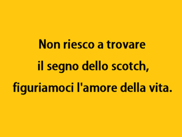 Non riesco a trovare il segno dello scotch, figuriamoci l’amore della vita.