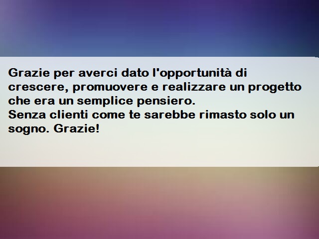 Grazie per averci dato l'opportunità di crescere, promuovere e realizzare un progetto che era un semplice pensiero.Senza clienti come te sarebbe rimasto solo un sogno. Grazie!