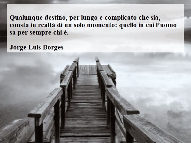 Qualunque destino, per lungo e complicato che sia, consta in realtà di un solo momento: quello in cui l'uomo sa per sempre chi è.(Jorge Luis Borges)