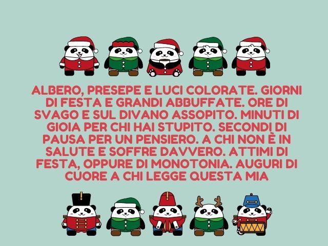 Albero, presepe e luci colorate. Giorni di festa e grandi abbuffate. Ore di svago e sul divano assopito. Minuti di gioia per chi hai stupito. Secondi di pausa per un pensiero. A chi non è in salute e soffre davvero. Attimi di festa, oppure di monotonia. A