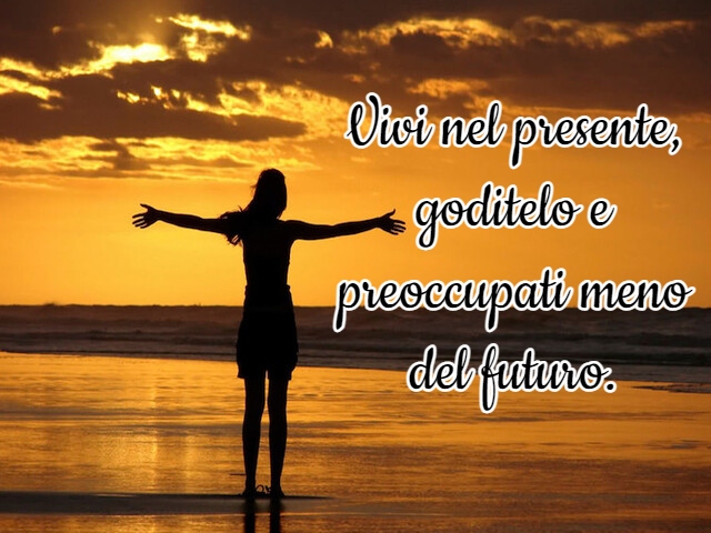 Vivi nel presente, goditelo e preoccupati meno del futuro.