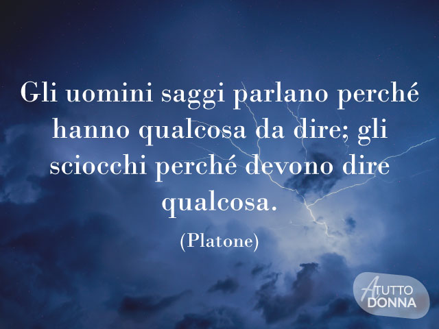 Gli uomini saggi parlano perché hanno qualcosa da dire; gli sciocchi perché devono dire qualcosa. (Platone)