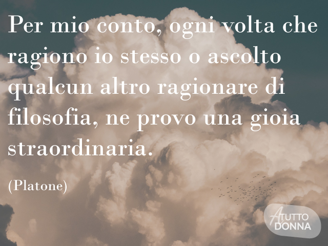 Per mio conto, ogni volta che ragiono io stesso o ascolto qualcun altro ragionare di filosofia, ne provo una gioia straordinaria. (Platone)