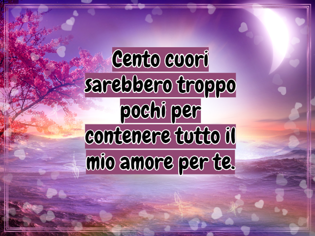 Cento cuori sarebbero troppo pochi per contenere tutto il mio amore per te.