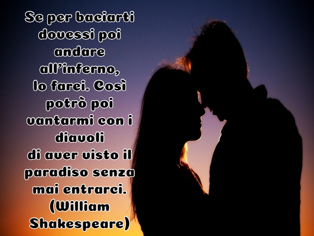 Se per baciarti dovessi poi andare all’inferno,lo farei. Così potrò poi vantarmi con i diavolidi aver visto il paradiso senza mai entrarci.(William Shakespeare)