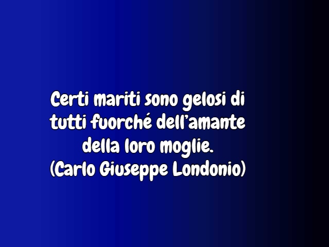 Certi mariti sono gelosi di tutti fuorché dell’amante della loro moglie.(Carlo Giuseppe Londonio)