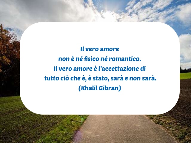 Il vero amore non è né fisico né romantico. Il vero amore è l’accettazione di tutto ciò che è, è stato, sarà e non sarà. (Khalil Gibran)