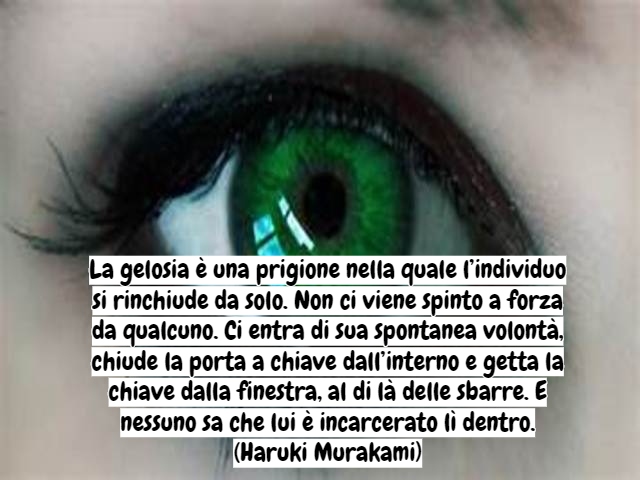 La gelosia è una prigione nella quale l’individuo si rinchiude da solo. Non ci viene spinto a forza da qualcuno. Ci entra di sua spontanea volontà, chiude la porta a chiave dall’interno e getta la chiave dalla finestra, al di là delle sbarre. E nessuno sa