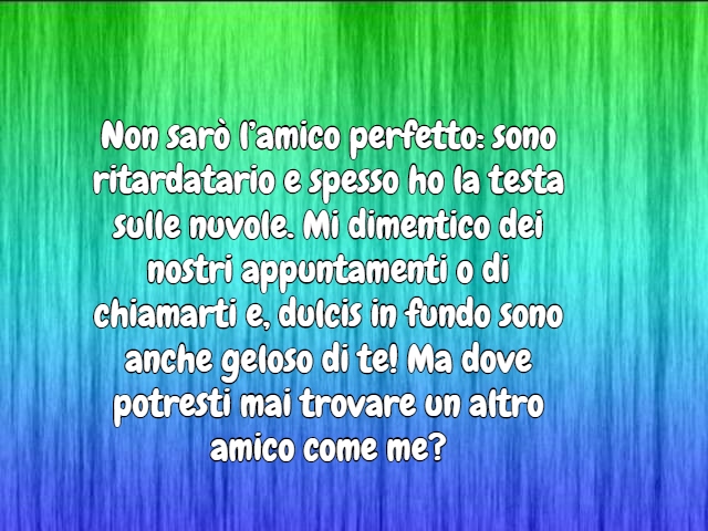 Non sarò l’amico perfetto: sono ritardatario e spesso ho la testa sulle nuvole. Mi dimentico dei nostri appuntamenti o di chiamarti e, dulcis in fundo sono anche geloso di te! Ma dove potresti mai trovare un altro amico come me?