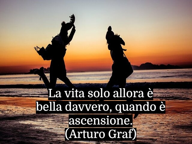 La vita solo allora è bella davvero, quando è ascensione.(Arturo Graf)