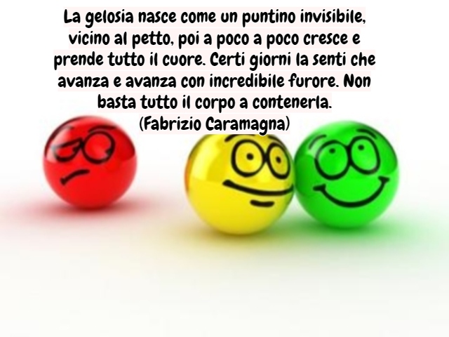 La gelosia nasce come un puntino invisibile, vicino al petto, poi a poco a poco cresce e prende tutto il cuore. Certi giorni la senti che avanza e avanza con incredibile furore. Non basta tutto il corpo a contenerla.(Fabrizio Caramagna)