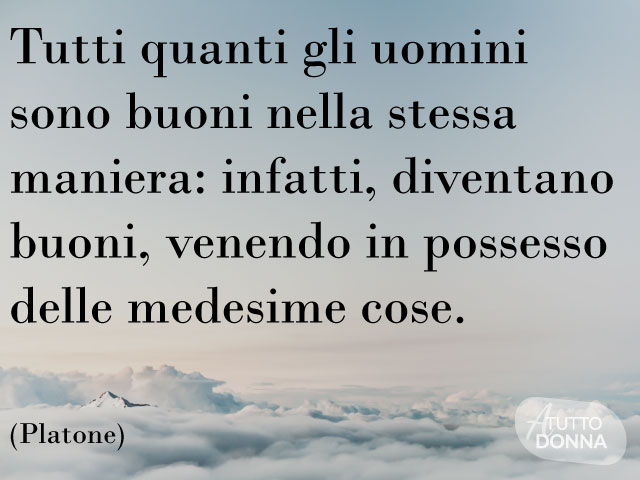 Tutti quanti gli uomini sono buoni nella stessa maniera: infatti, diventano buoni, venendo in possesso delle medesime cose. (Platone)