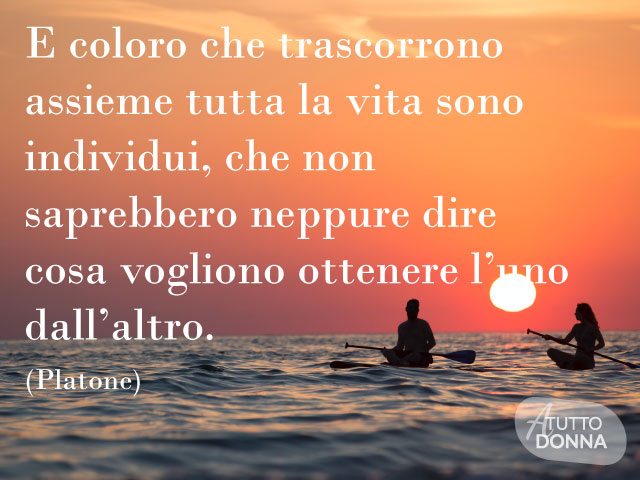 E coloro che trascorrono assieme tutta la vita sono individui, che non saprebbero neppure dire cosa vogliono ottenere l’uno dall’altro. (Platone)