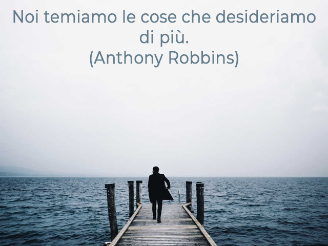 Noi temiamo le cose che desideriamo di più.(Anthony Robbins)
