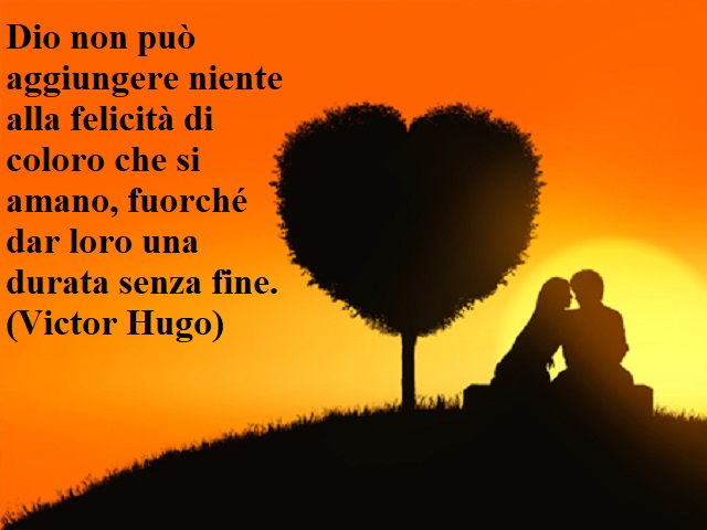 Dio non può aggiungere niente alla felicità di coloro che si amano, fuorché dar loro una durata senza fine.(Victor Hugo)