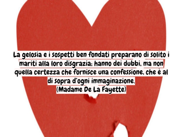 La gelosia e i sospetti ben fondati preparano di solito i mariti alla loro disgrazia; hanno dei dubbi, ma non quella certezza che fornisce una confessione, che è al di sopra d’ogni immaginazione.(Madame De La Fayette)