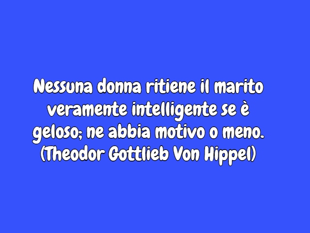 Nessuna donna ritiene il marito veramente intelligente se è geloso; ne abbia motivo o meno.(Theodor Gottlieb Von Hippel)
