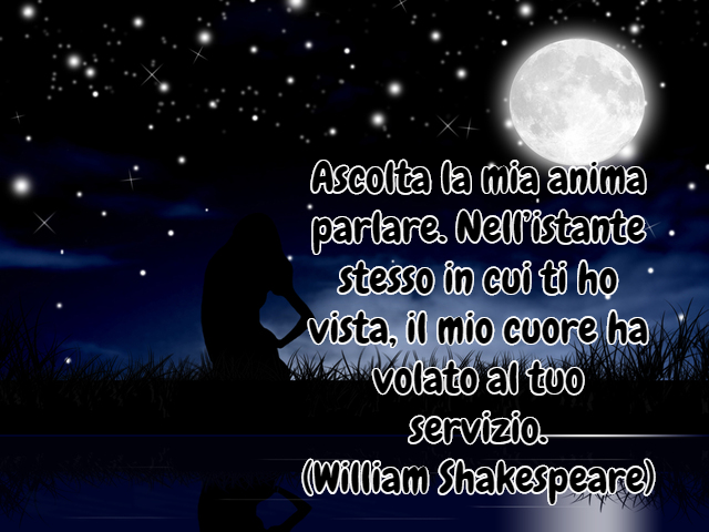 Ascolta la mia anima parlare. Nell’istante stesso in cui ti ho vista, il mio cuore ha volato al tuo servizio.(William Shakespeare)