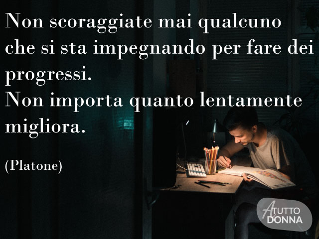 Non scoraggiate mai qualcuno che si sta impegnando per fare dei progressi. Non importa quanto lentamente migliora. (Platone)
