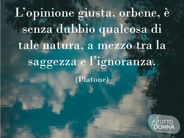 L’opinione giusta, orbene, è senza dubbio qualcosa di tale natura, a mezzo tra la saggezza e l’ignoranza. (Platone)