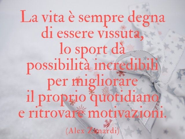 La vita è sempre degna di essere vissuta e lo sport dà possibilità incredibili per migliorare il proprio quotidiano e ritrovare motivazioni.(Alex Zanardi)