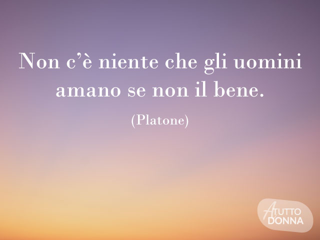 Non c’è niente che gli uomini amano se non il bene. (Platone)