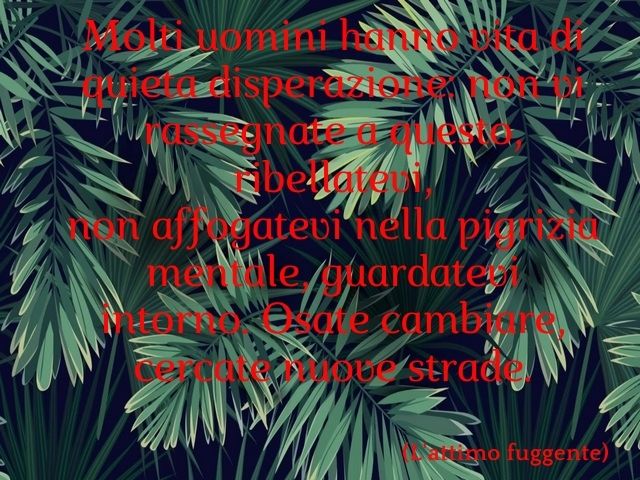 Molti uomini hanno vita di quieta disperazione: non vi rassegnate a questo, ribellatevi, non affogatevi nella pigrizia mentale, guardatevi intorno. Osate cambiare, cercate nuove strade.(L'attimo fuggente)