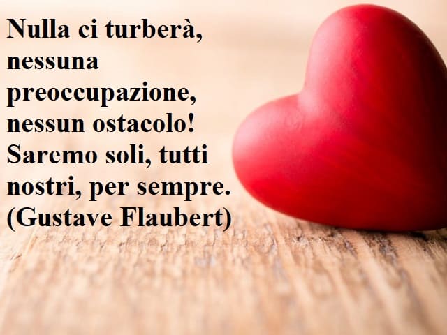 Nulla ci turberà, nessuna preoccupazione, nessun ostacolo! Saremo soli, tutti nostri, per sempre.(Gustave Flaubert)