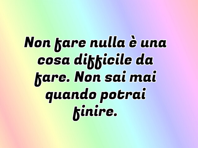 Non fare nulla è una cosa difficile da fare. Non sai mai quando potrai finire.
