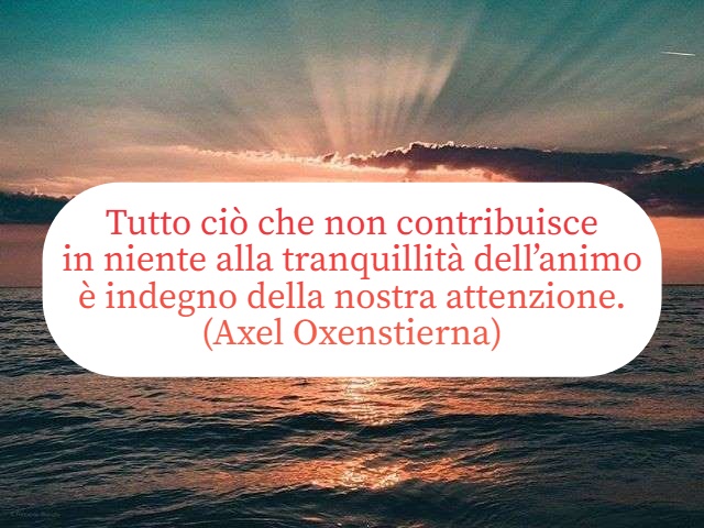 Tutto ciò che non contribuisce in niente alla tranquillità dell’animo è indegno della nostra attenzione. (Axel Oxenstierna)