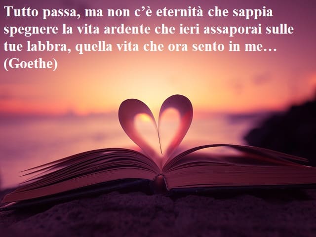 Tutto passa, ma non c'è eternità che sappia spegnere la vita ardente che ieri assaporai sulle tue labbra, quella vita che ora sento in me…(Goethe)