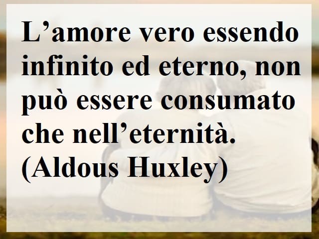 L'amore vero essendo infinito ed eterno, non può essere consumato che nell'eternità.(Aldous Huxley)