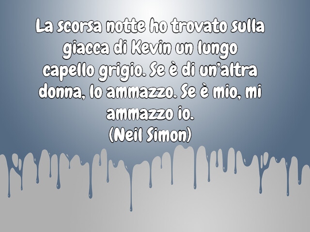 La scorsa notte ho trovato sulla giacca di Kevin un lungo capello grigio. Se è di un’altra donna, lo ammazzo. Se è mio, mi ammazzo io.(Neil Simon)