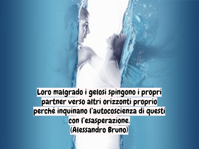 Loro malgrado i gelosi spingono i propri partner verso altri orizzonti proprio perché inquinano l’autocoscienza di questi con l’esasperazione.(Alessandro Bruno)