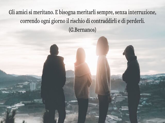 Gli amici si meritano. E bisogna meritarli sempre, senza interruzione, correndo ogni giorno il rischio di contraddirli e di perderli.(G.Bernanos)