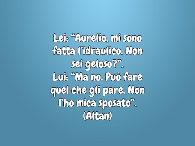 Lei: “Aurelio, mi sono fatta l’idraulico. Non sei geloso?”.Lui: “Ma no. Può fare quel che gli pare. Non l’ho mica sposato”.(Altan)