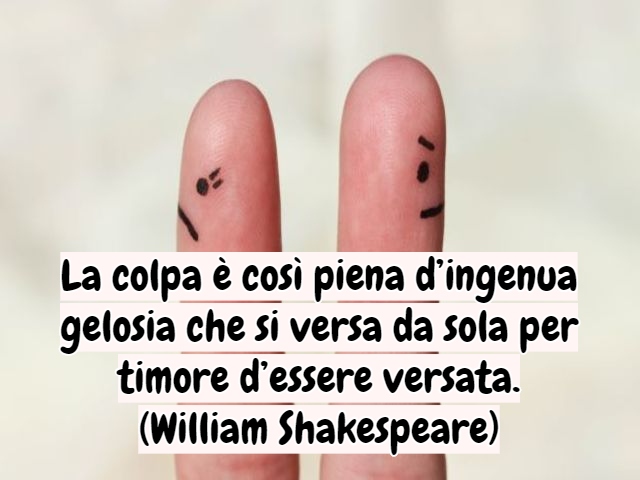 La colpa è così piena d’ingenua gelosia che si versa da sola per timore d’essere versata.(William Shakespeare)